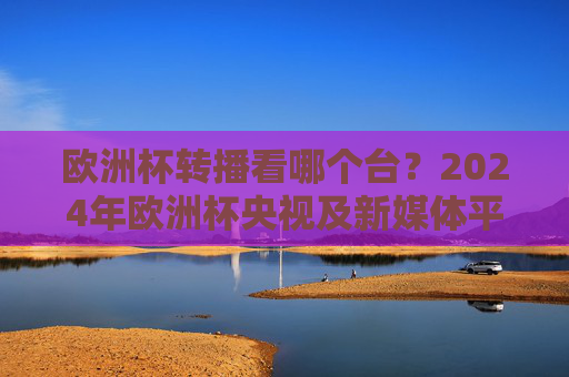 欧洲杯转播看哪个台?2024年欧洲杯央视及新媒体平台全攻略 欧洲杯转播看哪个台?2024年欧洲杯央视及新媒体平台全攻略