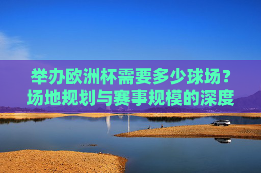 举办欧洲杯需要多少球场？场地规划与赛事规模的深度解析
