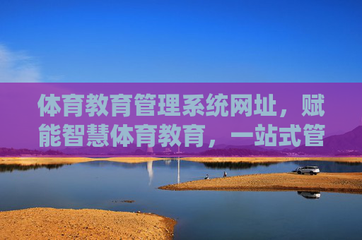 体育教育管理系统网址，赋能智慧体育教育，一站式管理新体验，体育教育管理系统，赋能智慧体育，一站式管理新体验