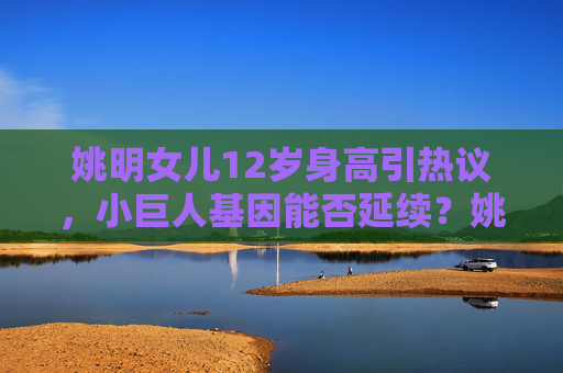 姚明女儿12岁身高引热议，小巨人基因能否延续？姚明女儿12岁身高引热议 小巨人基因能否延续？