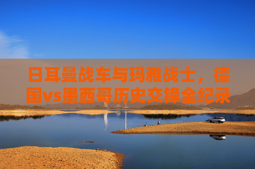 日耳曼战车与玛雅战士,德国vs墨西哥历史交锋全纪录,日耳曼战车VS玛雅战士,德国墨西哥历史交锋全纪录 日耳曼战车与玛雅战士,德国vs墨西哥历史交锋全纪录,日耳曼战车VS玛雅战士,德国墨西哥历史交锋全纪录