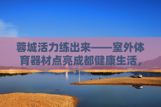 蓉城活力练出来——室外体育器材点亮成都健康生活,蓉城活力练出来——室外体育器材点亮健康生活 蓉城活力练出来——室外体育器材点亮成都健康生活,蓉城活力练出来——室外体育器材点亮健康生活