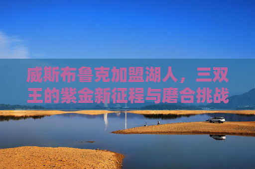 威斯布鲁克加盟湖人,三双王的紫金新征程与磨合挑战,威斯布鲁克加盟湖人,三双王的紫金新征程与磨合挑战 威斯布鲁克加盟湖人,三双王的紫金新征程与磨合挑战,威斯布鲁克加盟湖人,三双王的紫金新征程与磨合挑战