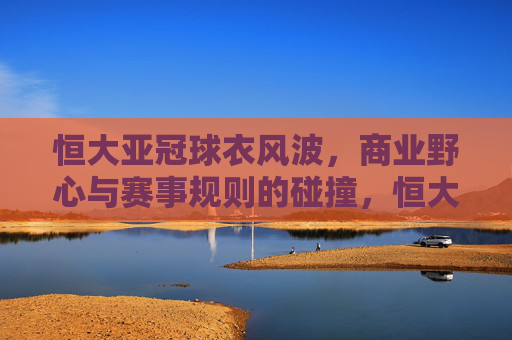 恒大亚冠球衣风波，商业野心与赛事规则的碰撞，恒大亚冠球衣风波，商业野心与赛事规则碰撞