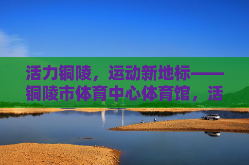 活力铜陵,运动新地标——铜陵市体育中心体育馆,活力铜陵运动新地标——铜陵市体育中心体育馆 活力铜陵,运动新地标——铜陵市体育中心体育馆,活力铜陵运动新地标——铜陵市体育中心体育馆
