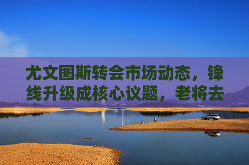 尤文图斯转会市场动态，锋线升级成核心议题，老将去留引热议，尤文图斯转会市场，锋线升级成核心，老将去留引热议