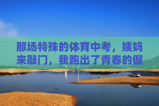 那场特殊的体育中考,姨妈来敲门,我跑出了青春的倔强 那场特殊的体育中考,姨妈来敲门,我跑出了青春的倔强