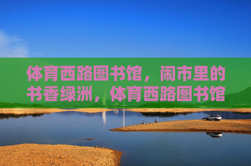 体育西路图书馆,闹市里的书香绿洲,体育西路图书馆,闹市书香绿洲 体育西路图书馆,闹市里的书香绿洲,体育西路图书馆,闹市书香绿洲