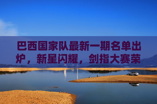 巴西国家队最新一期名单出炉,新星闪耀,剑指大赛荣誉,巴西国家队最新名单,新星闪耀剑指大赛荣誉 巴西国家队最新一期名单出炉,新星闪耀,剑指大赛荣誉,巴西国家队最新名单,新星闪耀剑指大赛荣誉
