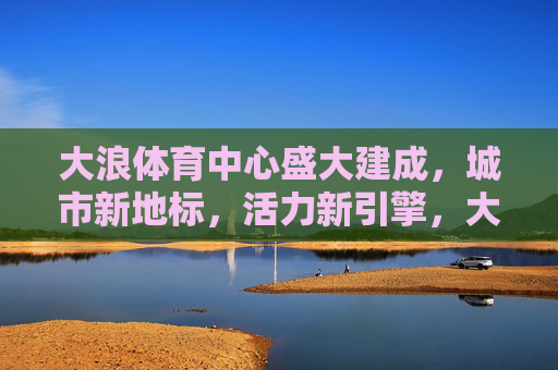 大浪体育中心盛大建成,城市新地标,活力新引擎,大浪体育中心盛大建成,城市新地标 活力新引擎 大浪体育中心盛大建成,城市新地标,活力新引擎,大浪体育中心盛大建成,城市新地标 活力新引擎