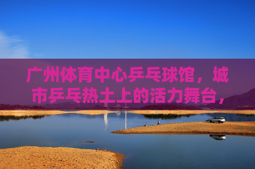 广州体育中心乒乓球馆,城市乒乓热土上的活力舞台,广州体育中心乒乓球馆,城市乒乓热土的活力舞台 广州体育中心乒乓球馆,城市乒乓热土上的活力舞台,广州体育中心乒乓球馆,城市乒乓热土的活力舞台