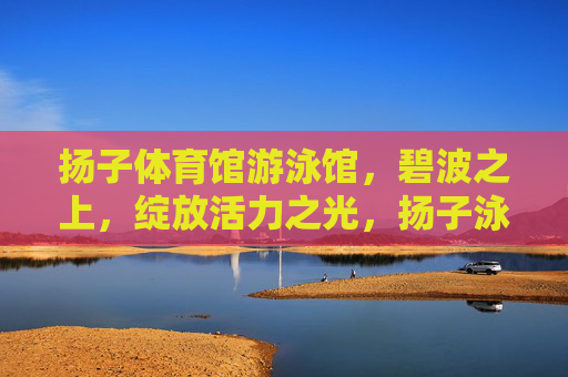 扬子体育馆游泳馆,碧波之上,绽放活力之光,扬子泳馆碧波绽活力 扬子体育馆游泳馆,碧波之上,绽放活力之光,扬子泳馆碧波绽活力