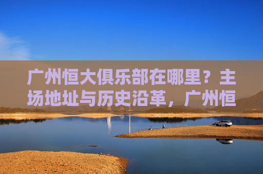 广州恒大俱乐部在哪里？主场地址与历史沿革，广州恒大俱乐部主场地址及历史沿革