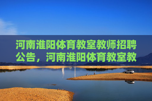 河南淮阳体育教室教师招聘公告,河南淮阳体育教室教师招聘公告 河南淮阳体育教室教师招聘公告,河南淮阳体育教室教师招聘公告