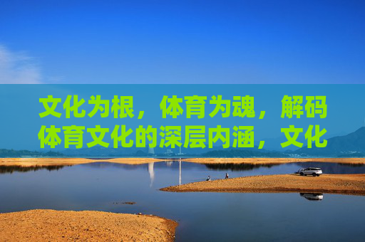 文化为根,体育为魂,解码体育文化的深层内涵,文化为根·体育为魂,解码深层内涵 文化为根,体育为魂,解码体育文化的深层内涵,文化为根·体育为魂,解码深层内涵