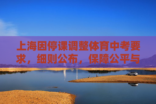 上海因停课调整体育中考要求，细则公布，保障公平与安全，上海因停课调整体育中考要求 细则公布保障公平安全