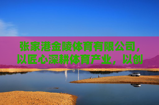 张家港金陵体育有限公司,以匠心深耕体育产业,以创新引领行业未来,金陵体育,匠心深耕产业 创新引领未来 张家港金陵体育有限公司,以匠心深耕体育产业,以创新引领行业未来,金陵体育,匠心深耕产业 创新引领未来