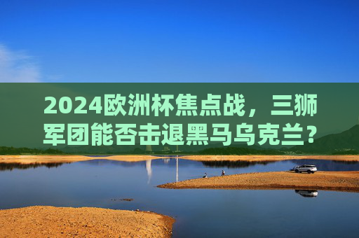2024欧洲杯焦点战,三狮军团能否击退黑马乌克兰?2024欧洲杯焦点战,三狮军团对决黑马乌克兰 2024欧洲杯焦点战,三狮军团能否击退黑马乌克兰?2024欧洲杯焦点战,三狮军团对决黑马乌克兰