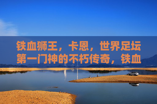 铁血狮王,卡恩,世界足坛第一门神的不朽传奇,铁血狮王卡恩,世界足坛第一门神的不朽传奇 铁血狮王,卡恩,世界足坛第一门神的不朽传奇,铁血狮王卡恩,世界足坛第一门神的不朽传奇