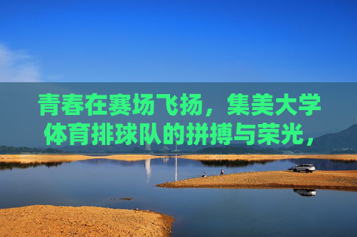 青春在赛场飞扬,集美大学体育排球队的拼搏与荣光,集美大学体育排球队,青春赛场扬拼搏,荣光闪耀铸辉煌 青春在赛场飞扬,集美大学体育排球队的拼搏与荣光,集美大学体育排球队,青春赛场扬拼搏,荣光闪耀铸辉煌