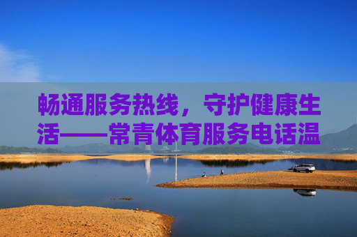 畅通服务热线,守护健康生活——常青体育服务电话温暖上线,常青体育服务热线温暖上线 守护健康生活 畅通服务热线,守护健康生活——常青体育服务电话温暖上线,常青体育服务热线温暖上线 守护健康生活