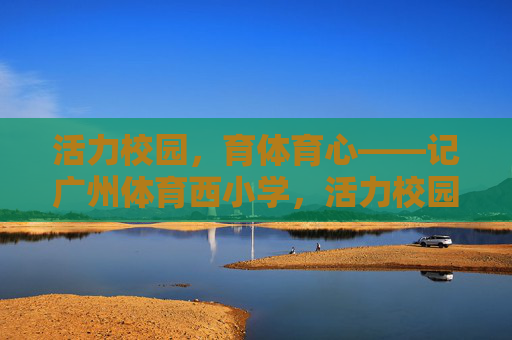 活力校园,育体育心——记广州体育西小学,活力校园,育体育心——广州体育西小学 活力校园,育体育心——记广州体育西小学,活力校园,育体育心——广州体育西小学