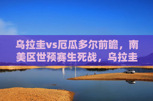 乌拉圭vs厄瓜多尔前瞻,南美区世预赛生死战,乌拉圭火力能否破铜墙铁壁?南美区世预赛生死战,乌拉圭火力VS厄瓜多尔铜墙铁壁 乌拉圭vs厄瓜多尔前瞻,南美区世预赛生死战,乌拉圭火力能否破铜墙铁壁?南美区世预赛生死战,乌拉圭火力VS厄瓜多尔铜墙铁壁