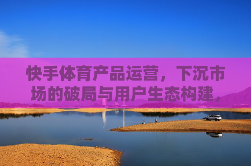 快手体育产品运营,下沉市场的破局与用户生态构建,快手体育下沉市场运营,破局与用户生态构建 快手体育产品运营,下沉市场的破局与用户生态构建,快手体育下沉市场运营,破局与用户生态构建