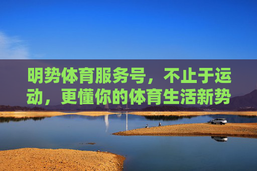 明势体育服务号，不止于运动，更懂你的体育生活新势能，明势体育，不止于运动，更懂你的体育生活新势能