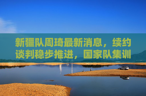 新疆队周琦最新消息,续约谈判稳步推进,国家队集训在即引期待,周琦续约谈判稳步推进,国家队集训引期待 新疆队周琦最新消息,续约谈判稳步推进,国家队集训在即引期待,周琦续约谈判稳步推进,国家队集训引期待