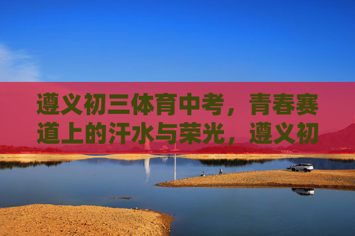 遵义初三体育中考,青春赛道上的汗水与荣光,遵义初三体育中考,青春赛道上的汗水与荣光 遵义初三体育中考,青春赛道上的汗水与荣光,遵义初三体育中考,青春赛道上的汗水与荣光