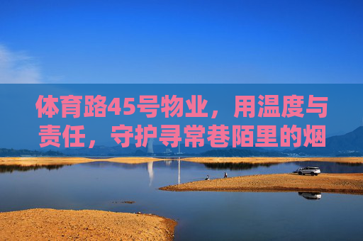 体育路45号物业,用温度与责任,守护寻常巷陌里的烟火日常,体育路45号物业,温度与责任,守护寻常烟火日常 体育路45号物业,用温度与责任,守护寻常巷陌里的烟火日常,体育路45号物业,温度与责任,守护寻常烟火日常