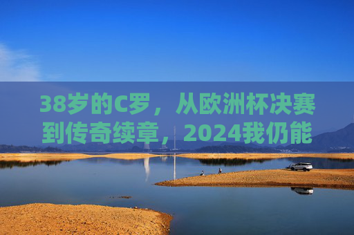 38岁的C罗，从欧洲杯决赛到传奇续章，2024我仍能战，38岁C罗，从欧洲杯决赛到传奇续章，2024我仍能战