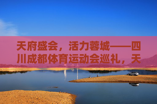 天府盛会，活力蓉城——四川成都体育运动会巡礼，天府盛会，活力蓉城——四川成都体育运动会巡礼