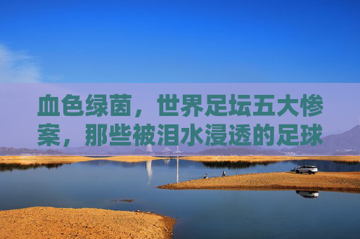 血色绿茵,世界足坛五大惨案,那些被泪水浸透的足球记忆 血色绿茵,世界足坛五大惨案,那些被泪水浸透的足球记忆