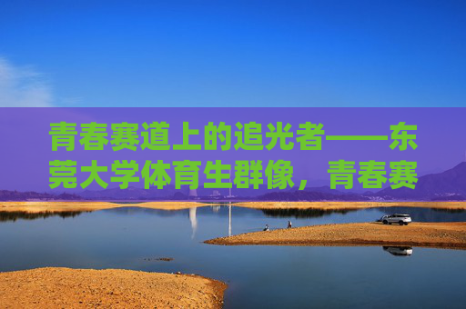 青春赛道上的追光者——东莞大学体育生群像,青春赛道追光者——东莞大学体育生群像 青春赛道上的追光者——东莞大学体育生群像,青春赛道追光者——东莞大学体育生群像