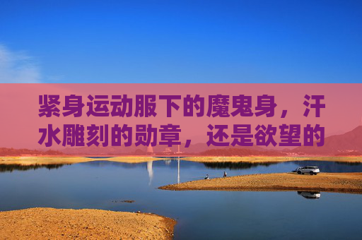 紧身运动服下的魔鬼身,汗水雕刻的勋章,还是欲望的囚笼?紧身运动服下的身体,勋章、魔鬼与囚笼 紧身运动服下的魔鬼身,汗水雕刻的勋章,还是欲望的囚笼?紧身运动服下的身体,勋章、魔鬼与囚笼