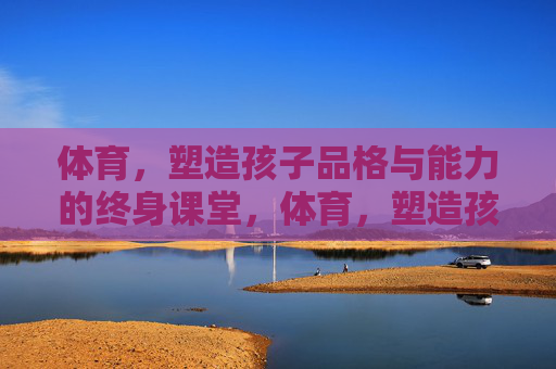 体育,塑造孩子品格与能力的终身课堂,体育,塑造孩子品格与能力的终身课堂 体育,塑造孩子品格与能力的终身课堂,体育,塑造孩子品格与能力的终身课堂