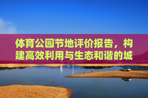 体育公园节地评价报告,构建高效利用与生态和谐的城市运动空间,体育公园节地评价报告,高效利用与生态和谐的城市运动空间构建 体育公园节地评价报告,构建高效利用与生态和谐的城市运动空间,体育公园节地评价报告,高效利用与生态和谐的城市运动空间构建