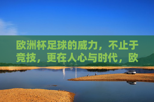 欧洲杯足球的威力,不止于竞技,更在人心与时代,欧洲杯威力,竞技之外,人心与时代的回响 欧洲杯足球的威力,不止于竞技,更在人心与时代,欧洲杯威力,竞技之外,人心与时代的回响