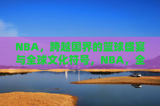 NBA，跨越国界的篮球盛宴与全球文化符号，NBA，全球篮球盛宴与文化符号