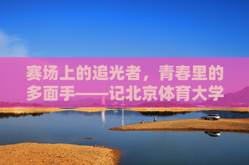 赛场上的追光者,青春里的多面手——记北京体育大学学子温梦瑶 赛场上的追光者,青春里的多面手——记北京体育大学学子温梦瑶