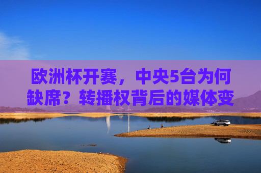 欧洲杯开赛，中央5台为何缺席？转播权背后的媒体变局，中央5台缺席欧洲杯，转播权背后的媒体变局