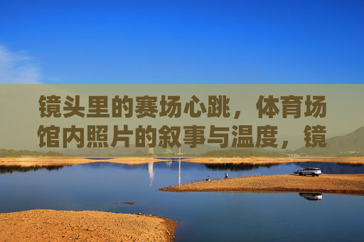 镜头里的赛场心跳,体育场馆内照片的叙事与温度,镜头里的赛场心跳,体育场馆照片的叙事与温度 镜头里的赛场心跳,体育场馆内照片的叙事与温度,镜头里的赛场心跳,体育场馆照片的叙事与温度