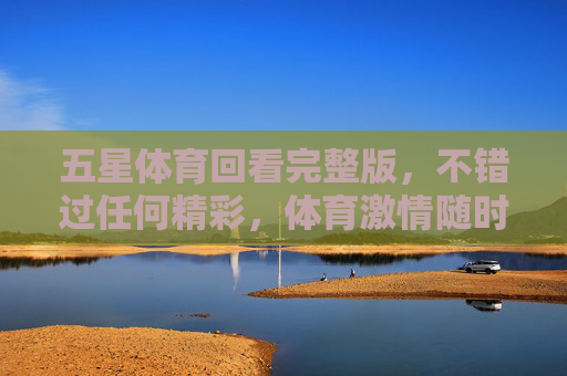 五星体育回看完整版,不错过任何精彩,体育激情随时重温,五星体育回看完整版,精彩激情随时重温 五星体育回看完整版,不错过任何精彩,体育激情随时重温,五星体育回看完整版,精彩激情随时重温