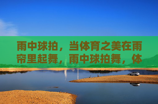 雨中球拍,当体育之美在雨帘里起舞,雨中球拍舞,体育之美的雨帘诗章 雨中球拍,当体育之美在雨帘里起舞,雨中球拍舞,体育之美的雨帘诗章