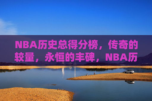 NBA历史总得分榜,传奇的较量,永恒的丰碑,NBA历史总得分榜,永恒的传奇丰碑 NBA历史总得分榜,传奇的较量,永恒的丰碑,NBA历史总得分榜,永恒的传奇丰碑