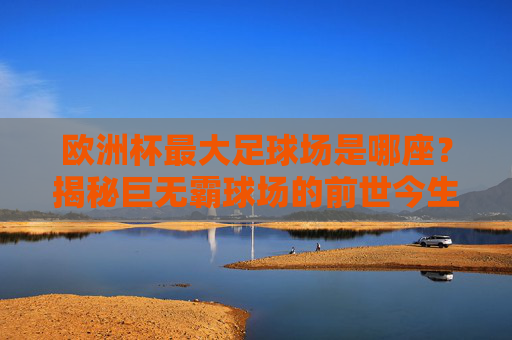 欧洲杯最大足球场是哪座?揭秘巨无霸球场的前世今生,欧洲杯最大足球场巨无霸,前世今生揭秘 欧洲杯最大足球场是哪座?揭秘巨无霸球场的前世今生,欧洲杯最大足球场巨无霸,前世今生揭秘