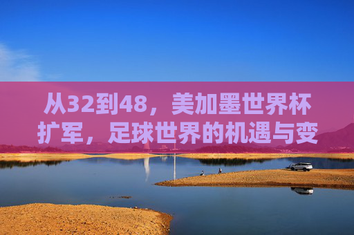 从32到48,美加墨世界杯扩军,足球世界的机遇与变局 从32到48,美加墨世界杯扩军,足球世界的机遇与变局