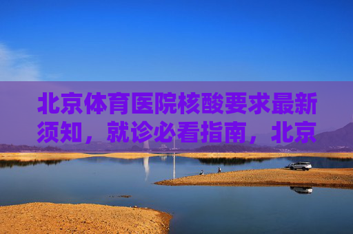 北京体育医院核酸要求最新须知，就诊必看指南，北京体育医院就诊核酸最新须知指南